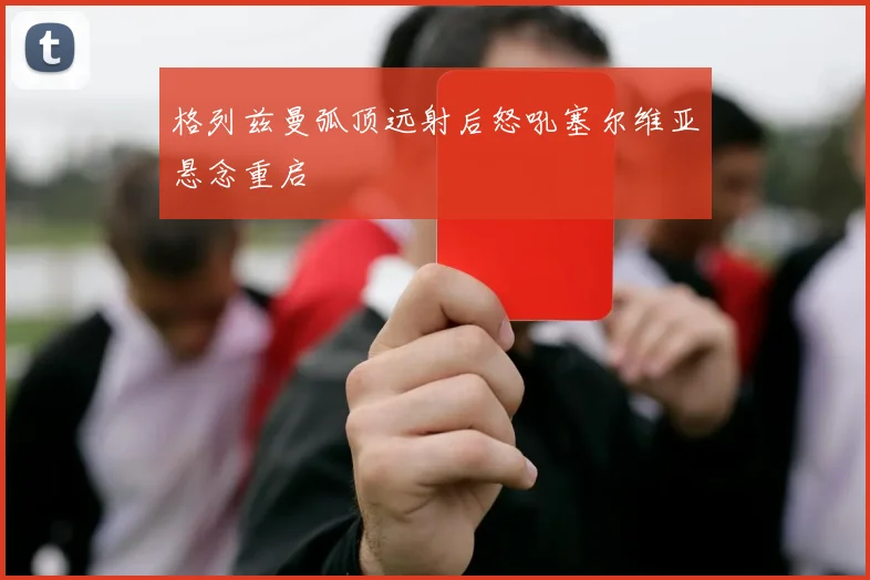 格列兹曼弧顶远射后怒吼塞尔维亚悬念重启