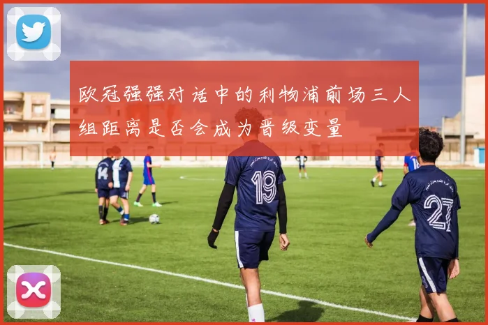 欧冠强强对话中的利物浦前场三人组距离是否会成为晋级变量