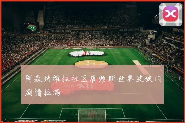 阿森纳维拉社区盾赖斯世界波破门剧情拉满