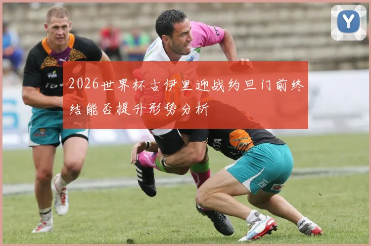 2026世界杯古伊里迎战约旦门前终结能否提升形势分析