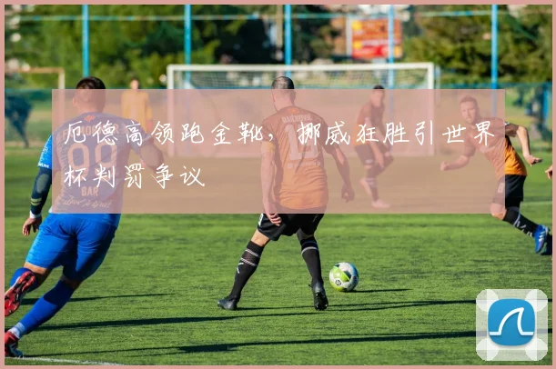 厄德高领跑金靴，挪威狂胜引世界杯判罚争议