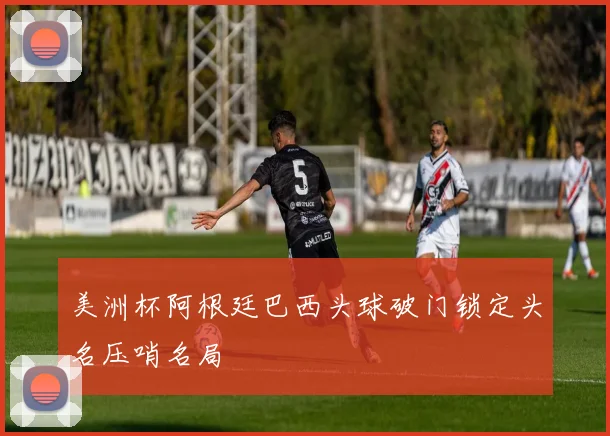 美洲杯阿根廷巴西头球破门锁定头名压哨名局