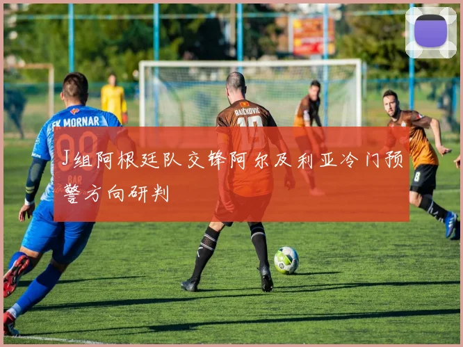 J组阿根廷队交锋阿尔及利亚冷门预警方向研判