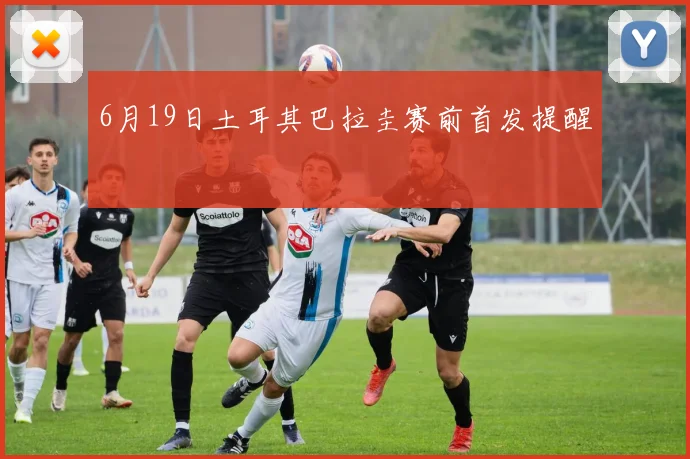6月19日土耳其巴拉圭赛前首发提醒