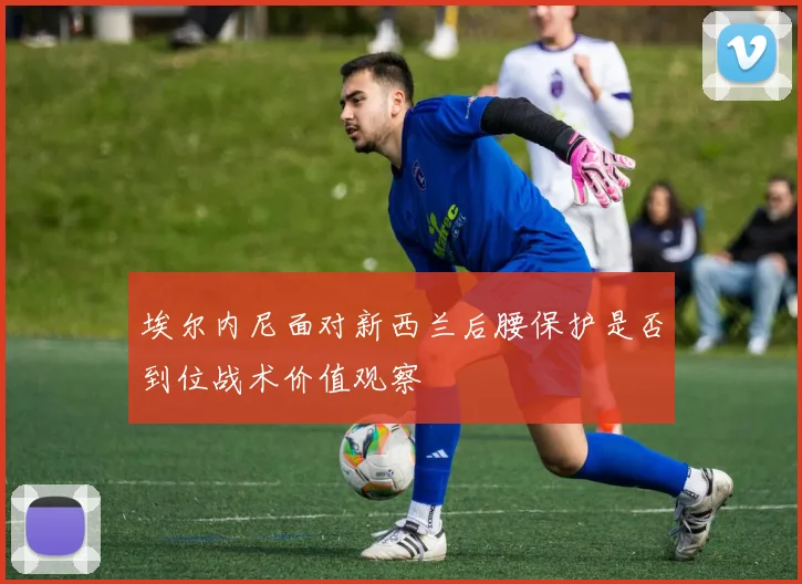 埃尔内尼面对新西兰后腰保护是否到位战术价值观察