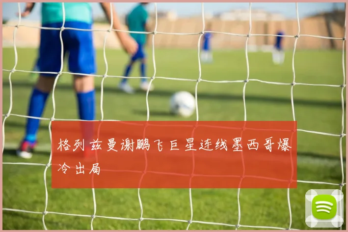 格列兹曼谢鹏飞巨星连线墨西哥爆冷出局