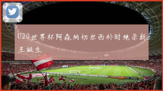 U20世界杯阿森纳切尔西补时绝杀新王诞生