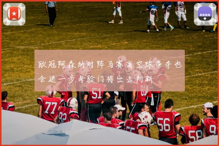 欧冠阿森纳对阵马赛高空球争夺也会进一步考验门将出击判断