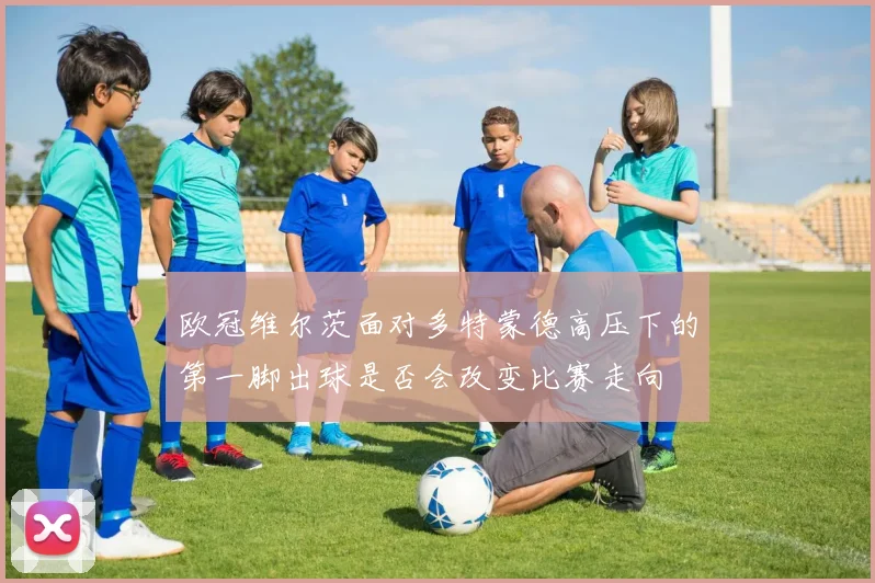 欧冠维尔茨面对多特蒙德高压下的第一脚出球是否会改变比赛走向