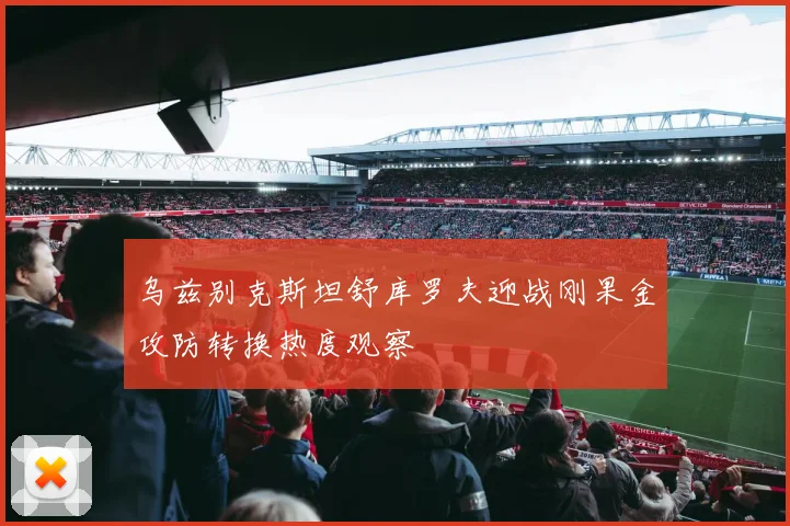 乌兹别克斯坦舒库罗夫迎战刚果金攻防转换热度观察