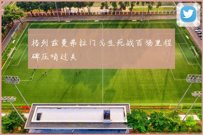 格列兹曼弗拉门戈生死战百场里程碑压哨过关