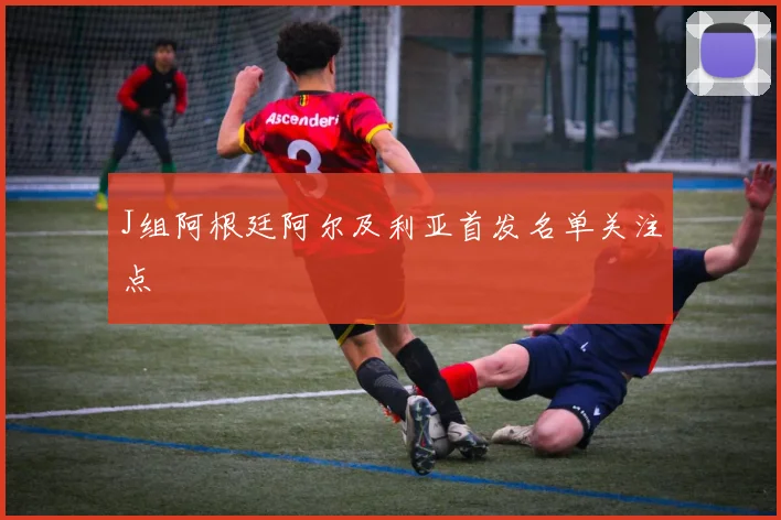 J组阿根廷阿尔及利亚首发名单关注点