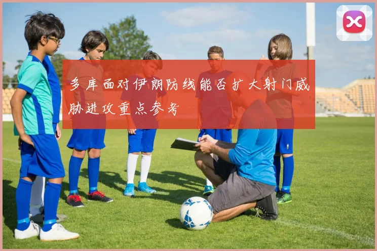 多库面对伊朗防线能否扩大射门威胁进攻重点参考