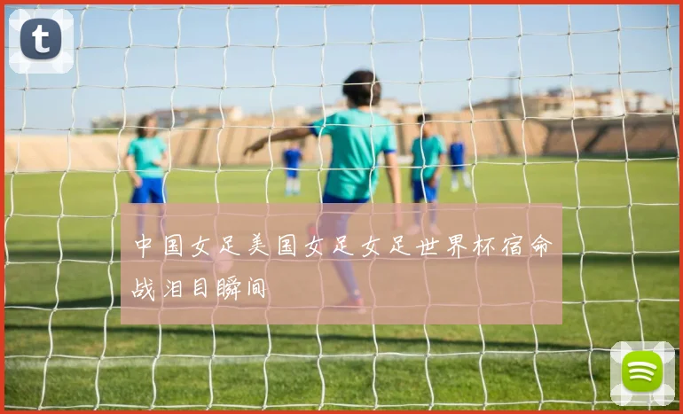中国女足美国女足女足世界杯宿命战泪目瞬间