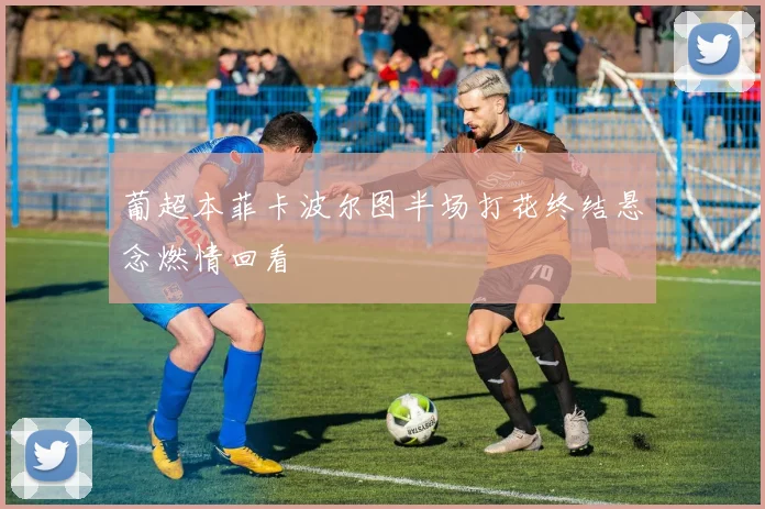 葡超本菲卡波尔图半场打花终结悬念燃情回看