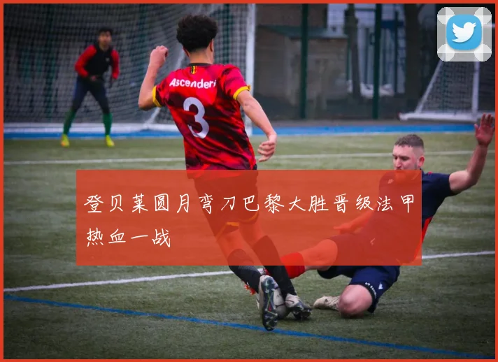 登贝莱圆月弯刀巴黎大胜晋级法甲热血一战