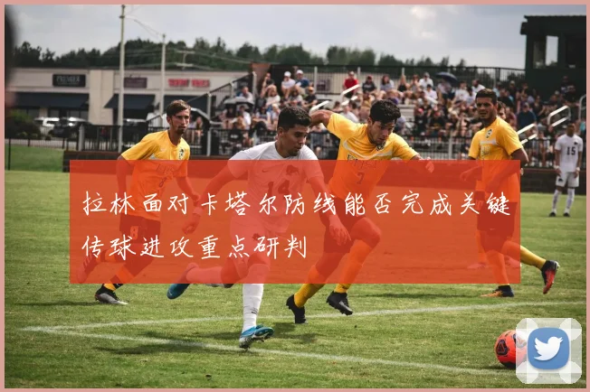 拉林面对卡塔尔防线能否完成关键传球进攻重点研判