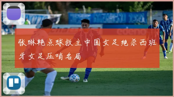 张琳艳点球救主中国女足绝杀西班牙女足压哨名局