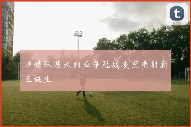 沙特队澳大利亚争冠战凌空垫射新王诞生