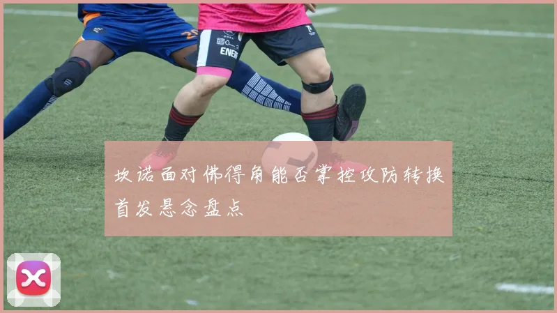 坎诺面对佛得角能否掌控攻防转换首发悬念盘点